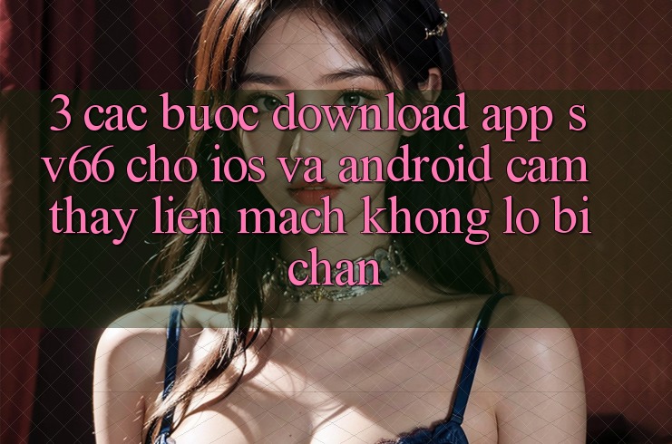 3. Các bước Download App SV66 Cho iOS Và Android - Cảm thấy Liền mạch Không Lo Bị Chặn 3. Các bước Download App SV66 Cho iOS Và Android - Cảm thấy Liền mạch Không Lo Bị Chặn