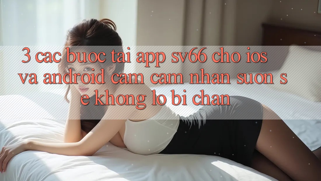 3. Các bước Tải App SV66 Cho iOS Và Android - Cảm cảm nhận Suôn sẻ Không Lo Bị Chặn 3. Các bước Tải App SV66 Cho iOS Và Android - Cảm cảm nhận Suôn sẻ Không Lo Bị Chặn