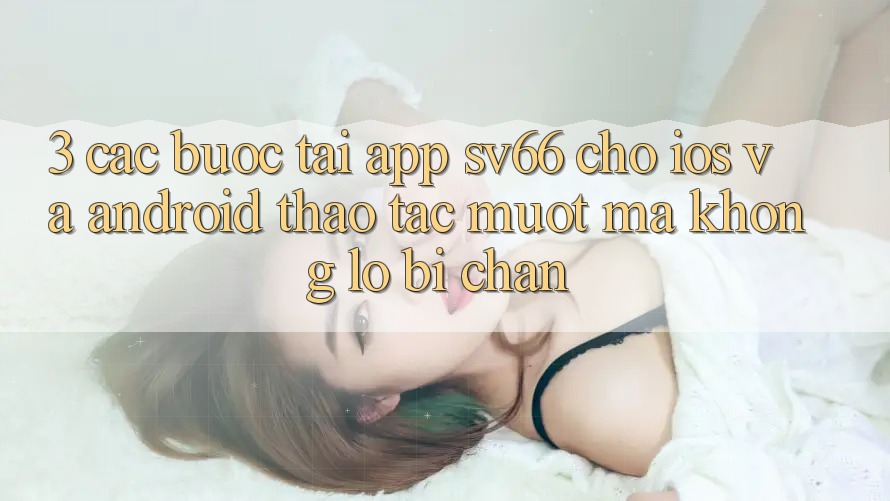 3. Các bước Tải App SV66 Cho iOS Và Android - Thao tác Mượt Mà Không Lo Bị Chặn 3. Các bước Tải App SV66 Cho iOS Và Android - Thao tác Mượt Mà Không Lo Bị Chặn