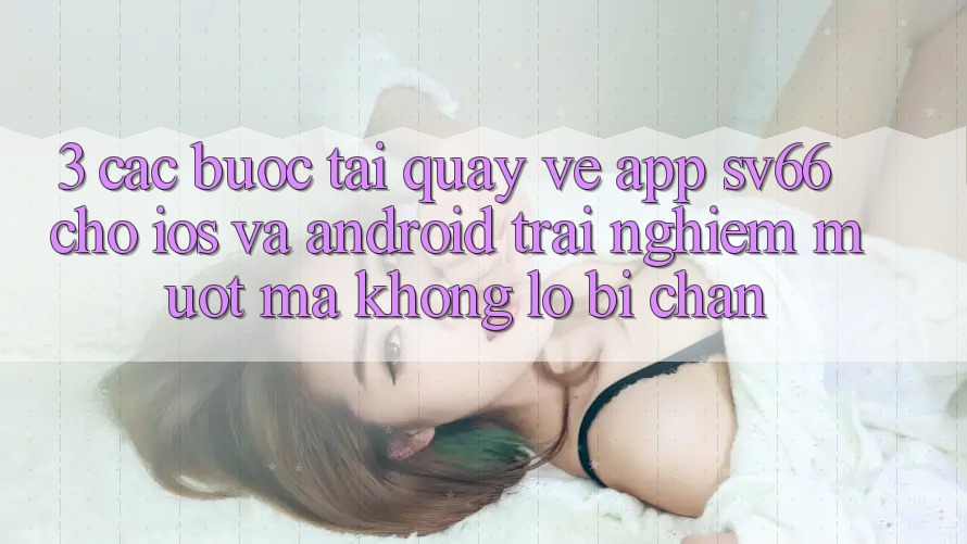 3. Các bước Tải quay về App SV66 Cho iOS Và Android - Trải Nghiệm Mượt Mà Không Lo Bị Chặn 3. Các bước Tải quay về App SV66 Cho iOS Và Android - Trải Nghiệm Mượt Mà Không Lo Bị Chặn