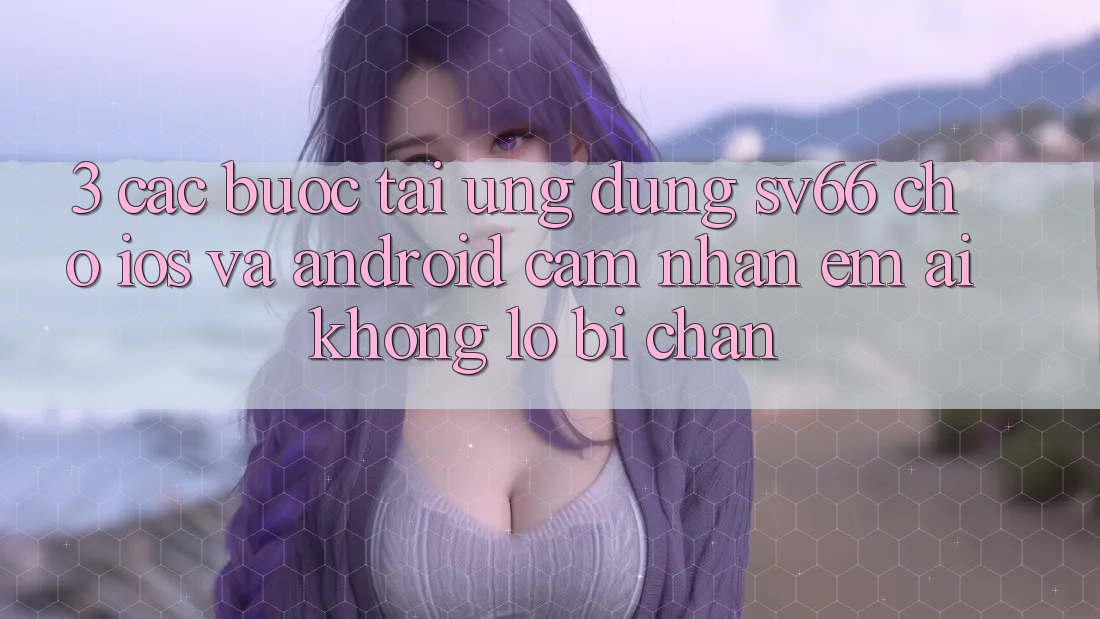 3. Các bước Tải Ứng dụng SV66 Cho iOS Và Android - Cảm nhận Êm ái Không Lo Bị Chặn 3. Các bước Tải Ứng dụng SV66 Cho iOS Và Android - Cảm nhận Êm ái Không Lo Bị Chặn