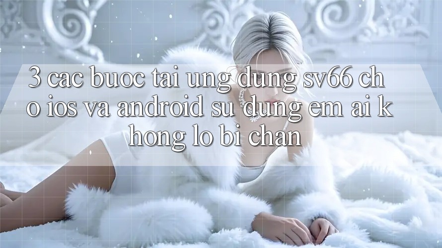 3. Các bước Tải Ứng dụng SV66 Cho iOS Và Android - Sử dụng Êm ái Không Lo Bị Chặn 3. Các bước Tải Ứng dụng SV66 Cho iOS Và Android - Sử dụng Êm ái Không Lo Bị Chặn