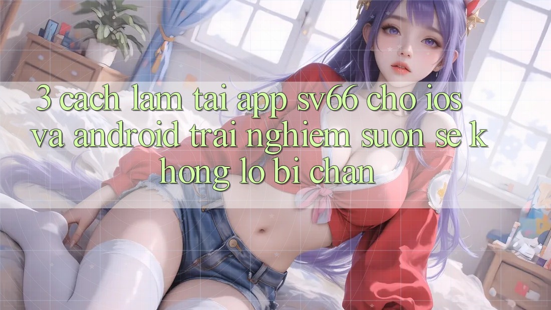 3. Cách làm Tải App SV66 Cho iOS Và Android - Trải Nghiệm Suôn sẻ Không Lo Bị Chặn 3. Cách làm Tải App SV66 Cho iOS Và Android - Trải Nghiệm Suôn sẻ Không Lo Bị Chặn