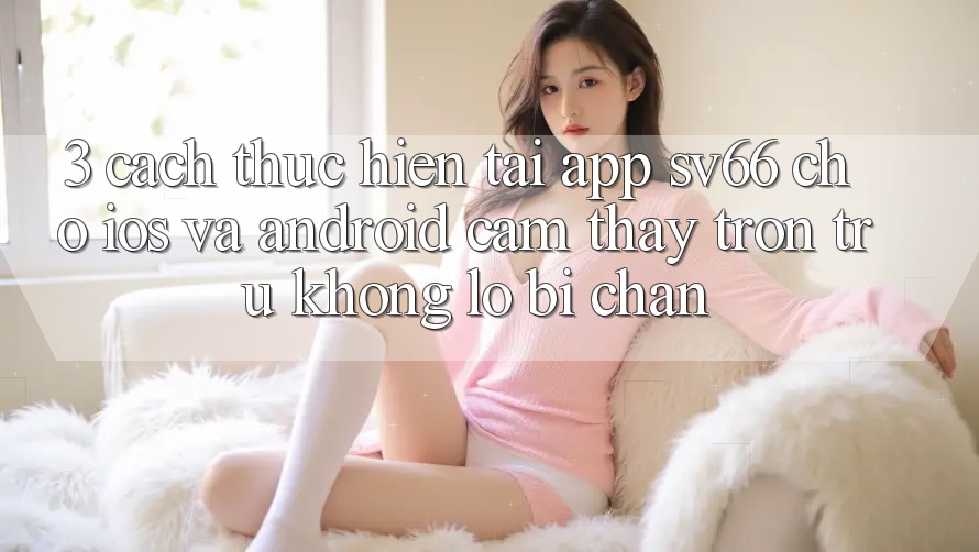 3. Cách thực hiện Tải App SV66 Cho iOS Và Android - Cảm thấy Trơn tru Không Lo Bị Chặn
