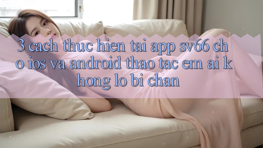 3. Cách thực hiện Tải App SV66 Cho iOS Và Android - Thao tác Êm ái Không Lo Bị Chặn 3. Cách thực hiện Tải App SV66 Cho iOS Và Android - Thao tác Êm ái Không Lo Bị Chặn