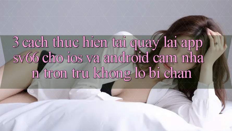3. Cách thực hiện Tải quay lại App SV66 Cho iOS Và Android - Cảm nhận Trơn tru Không Lo Bị Chặn 3. Cách thực hiện Tải quay lại App SV66 Cho iOS Và Android - Cảm nhận Trơn tru Không Lo Bị Chặn