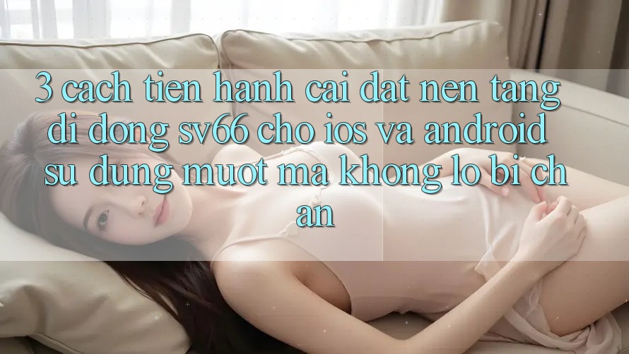 3. Cách tiến hành Cài đặt Nền tảng di động SV66 Cho iOS Và Android - Sử dụng Mượt mà Không Lo Bị Chặn 3. Cách tiến hành Cài đặt Nền tảng di động SV66 Cho iOS Và Android - Sử dụng Mượt mà Không Lo Bị Chặn