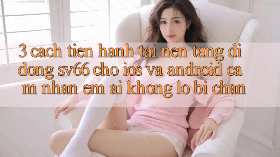 3. Cách tiến hành Tải Nền tảng di động SV66 Cho iOS Và Android - Cảm nhận Êm ái Không Lo Bị Chặn 3. Cách tiến hành Tải Nền tảng di động SV66 Cho iOS Và Android - Cảm nhận Êm ái Không Lo Bị Chặn