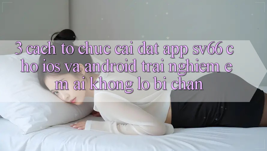 3. Cách tổ chức Cài đặt App SV66 Cho iOS Và Android - Trải Nghiệm Êm ái Không Lo Bị Chặn 3. Cách tổ chức Cài đặt App SV66 Cho iOS Và Android - Trải Nghiệm Êm ái Không Lo Bị Chặn