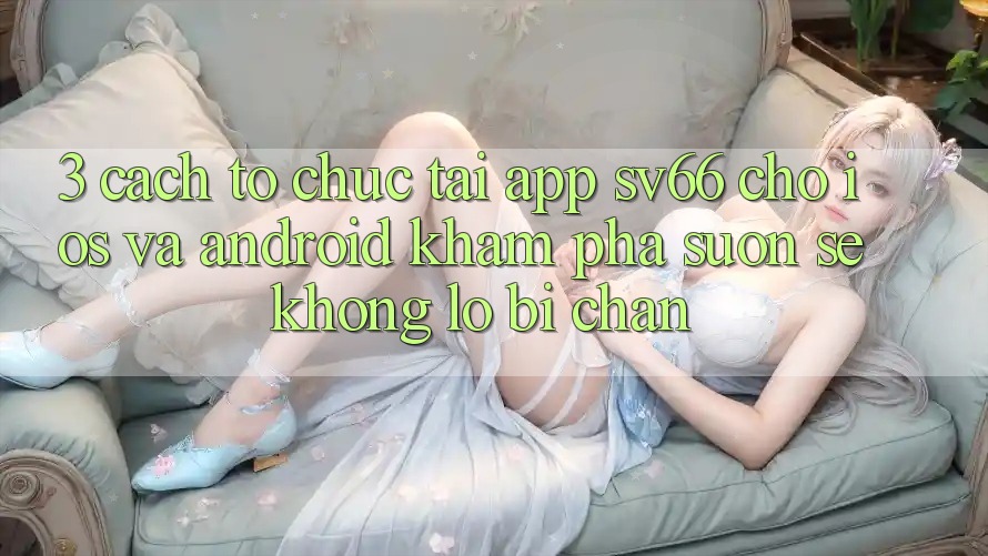 3. Cách tổ chức Tải App SV66 Cho iOS Và Android - Khám phá Suôn sẻ Không Lo Bị Chặn 3. Cách tổ chức Tải App SV66 Cho iOS Và Android - Khám phá Suôn sẻ Không Lo Bị Chặn