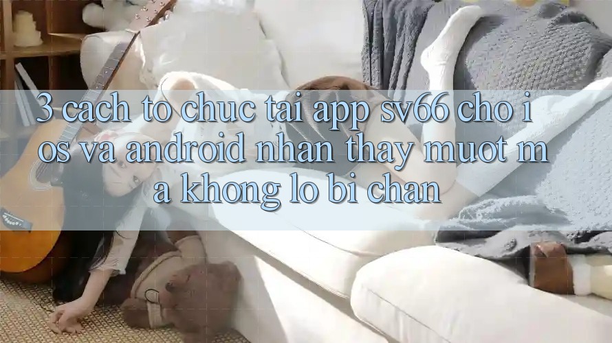 3. Cách tổ chức Tải App SV66 Cho iOS Và Android - Nhận thấy Mượt Mà Không Lo Bị Chặn 3. Cách tổ chức Tải App SV66 Cho iOS Và Android - Nhận thấy Mượt Mà Không Lo Bị Chặn
