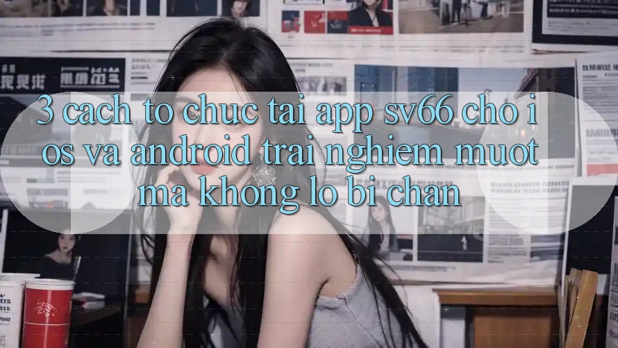3. Cách tổ chức Tải App SV66 Cho iOS Và Android - Trải Nghiệm Mượt Mà Không Lo Bị Chặn 3. Cách tổ chức Tải App SV66 Cho iOS Và Android - Trải Nghiệm Mượt Mà Không Lo Bị Chặn