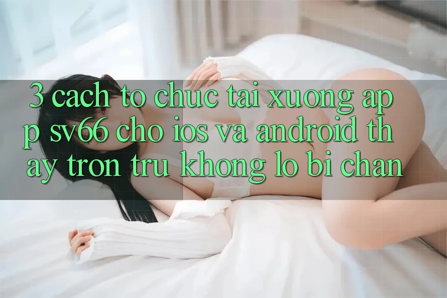 3. Cách tổ chức Tải xuống App SV66 Cho iOS Và Android - Thấy Trơn tru Không Lo Bị Chặn 3. Cách tổ chức Tải xuống App SV66 Cho iOS Và Android - Thấy Trơn tru Không Lo Bị Chặn