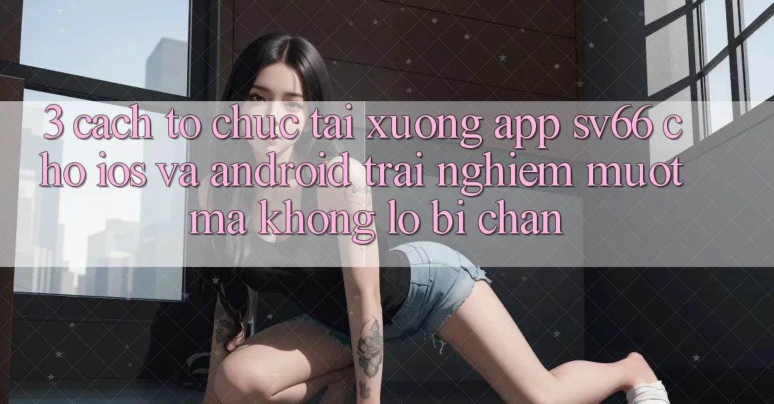 3. Cách tổ chức Tải xuống App SV66 Cho iOS Và Android - Trải nghiệm Mượt Mà Không Lo Bị Chặn