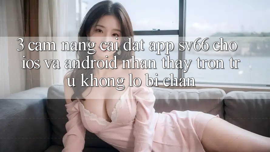3. Cẩm nang Cài đặt App SV66 Cho iOS Và Android - Nhận thấy Trơn tru Không Lo Bị Chặn 3. Cẩm nang Cài đặt App SV66 Cho iOS Và Android - Nhận thấy Trơn tru Không Lo Bị Chặn