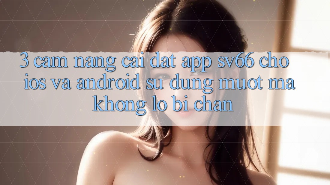 3. Cẩm nang Cài đặt App SV66 Cho iOS Và Android - Sử dụng Mượt mà Không Lo Bị Chặn 3. Cẩm nang Cài đặt App SV66 Cho iOS Và Android - Sử dụng Mượt mà Không Lo Bị Chặn