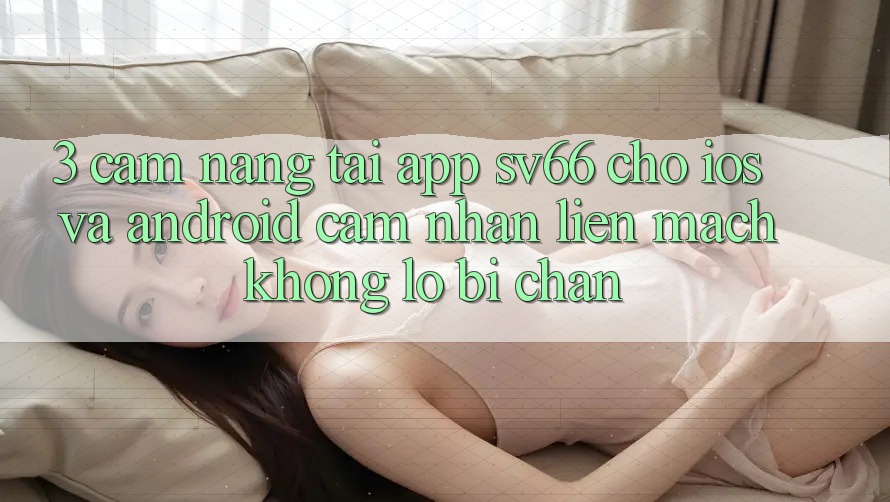 3. Cẩm nang Tải App SV66 Cho iOS Và Android - Cảm nhận Liền mạch Không Lo Bị Chặn 3. Cẩm nang Tải App SV66 Cho iOS Và Android - Cảm nhận Liền mạch Không Lo Bị Chặn