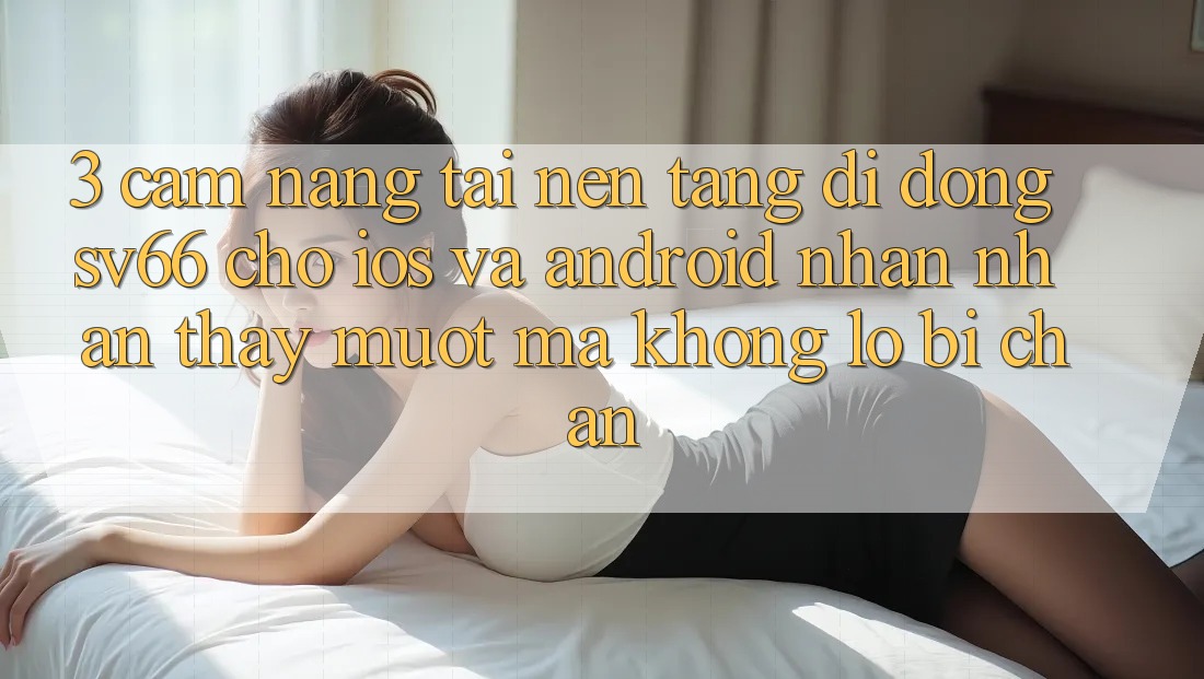 3. Cẩm nang Tải Nền tảng di động SV66 Cho iOS Và Android - Nhận nhận thấy Mượt Mà Không Lo Bị Chặn