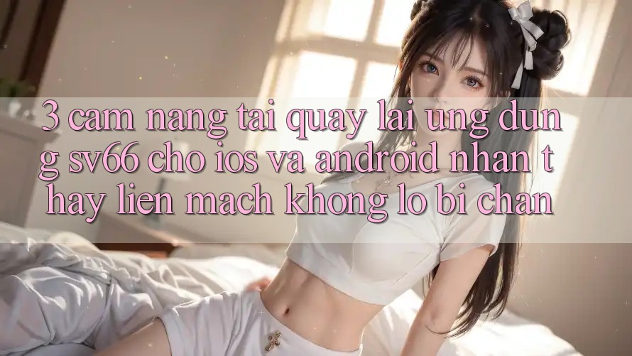 3. Cẩm nang Tải quay lại Ứng dụng SV66 Cho iOS Và Android - Nhận thấy Liền mạch Không Lo Bị Chặn 3. Cẩm nang Tải quay lại Ứng dụng SV66 Cho iOS Và Android - Nhận thấy Liền mạch Không Lo Bị Chặn