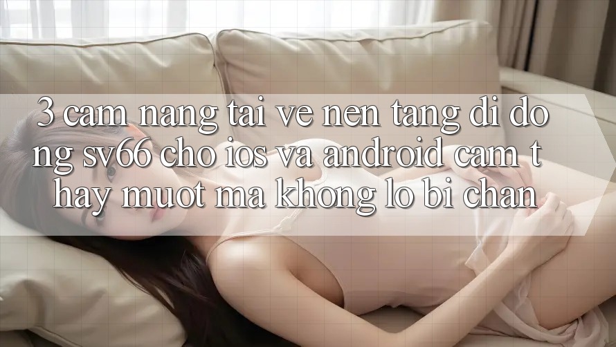 3. Cẩm nang Tải về Nền tảng di động SV66 Cho iOS Và Android - Cảm thấy Mượt Mà Không Lo Bị Chặn