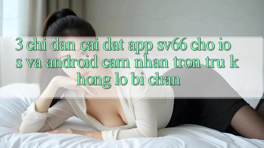 3. Chỉ dẫn Cài đặt App SV66 Cho iOS Và Android - Cảm nhận Trơn tru Không Lo Bị Chặn 3. Chỉ dẫn Cài đặt App SV66 Cho iOS Và Android - Cảm nhận Trơn tru Không Lo Bị Chặn