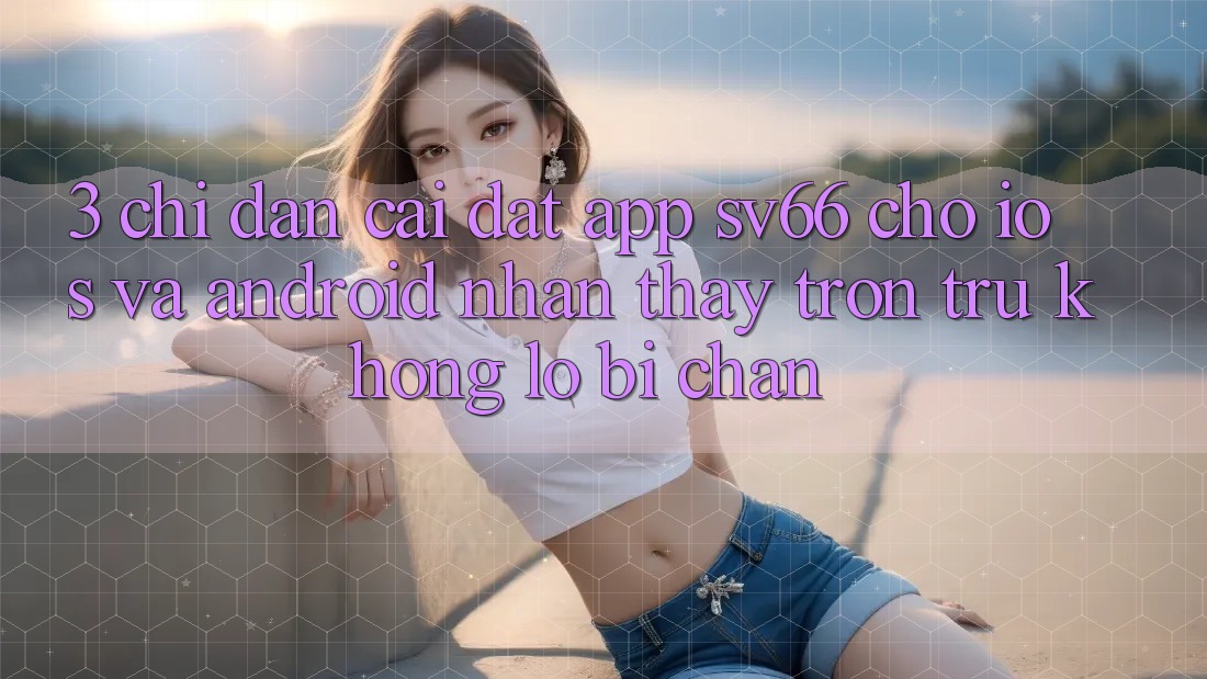 3. Chỉ dẫn Cài đặt App SV66 Cho iOS Và Android - Nhận thấy Trơn tru Không Lo Bị Chặn 3. Chỉ dẫn Cài đặt App SV66 Cho iOS Và Android - Nhận thấy Trơn tru Không Lo Bị Chặn