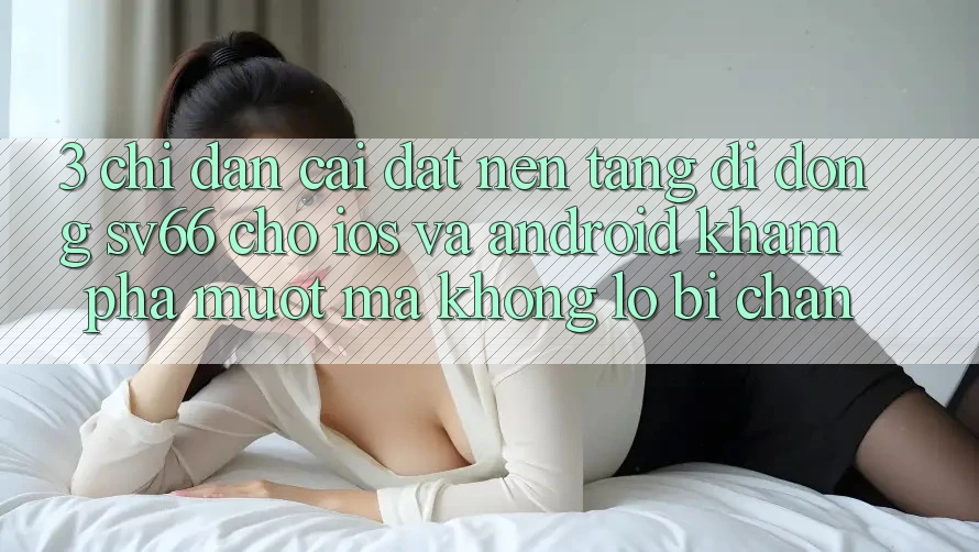 3. Chỉ dẫn Cài đặt Nền tảng di động SV66 Cho iOS Và Android - Khám phá Mượt Mà Không Lo Bị Chặn