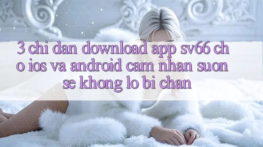 3. Chỉ dẫn Download App SV66 Cho iOS Và Android - Cảm nhận Suôn sẻ Không Lo Bị Chặn