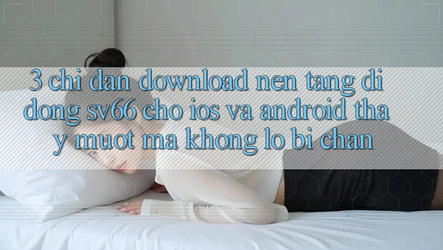 3. Chỉ dẫn Download Nền tảng di động SV66 Cho iOS Và Android - Thấy Mượt Mà Không Lo Bị Chặn 3. Chỉ dẫn Download Nền tảng di động SV66 Cho iOS Và Android - Thấy Mượt Mà Không Lo Bị Chặn