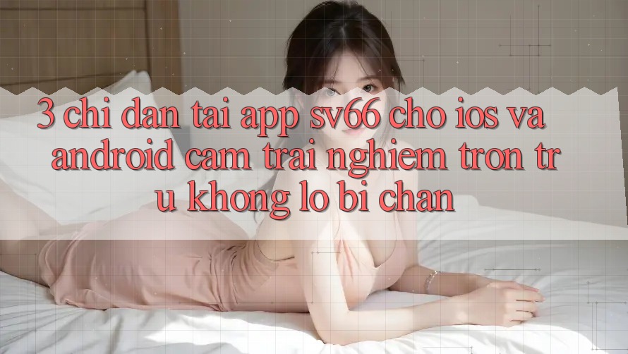 3. Chỉ dẫn Tải App SV66 Cho iOS Và Android - Cảm trải nghiệm Trơn tru Không Lo Bị Chặn 3. Chỉ dẫn Tải App SV66 Cho iOS Và Android - Cảm trải nghiệm Trơn tru Không Lo Bị Chặn