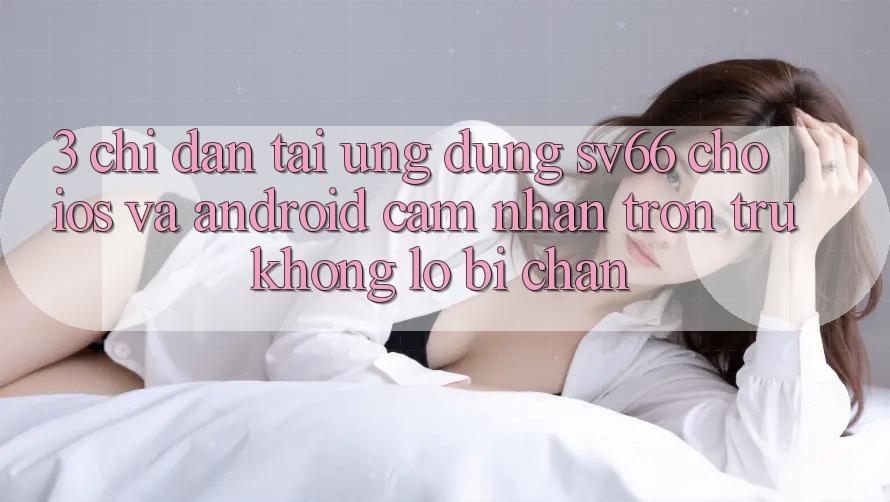 3. Chỉ dẫn Tải Ứng dụng SV66 Cho iOS Và Android - Cảm nhận Trơn tru Không Lo Bị Chặn