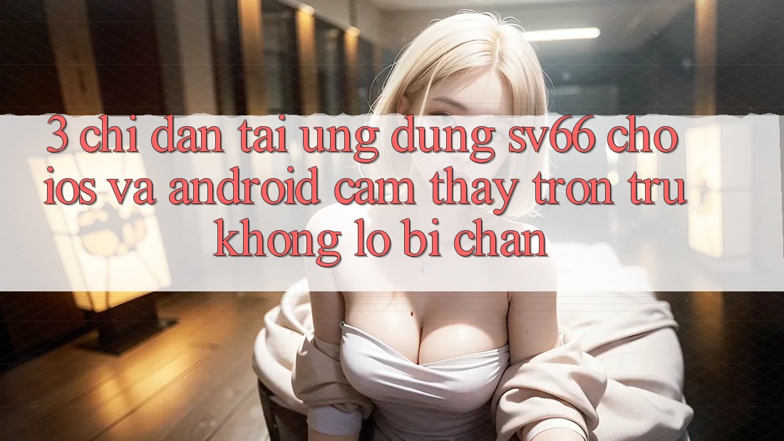 3. Chỉ dẫn Tải Ứng dụng SV66 Cho iOS Và Android - Cảm thấy Trơn tru Không Lo Bị Chặn 3. Chỉ dẫn Tải Ứng dụng SV66 Cho iOS Và Android - Cảm thấy Trơn tru Không Lo Bị Chặn