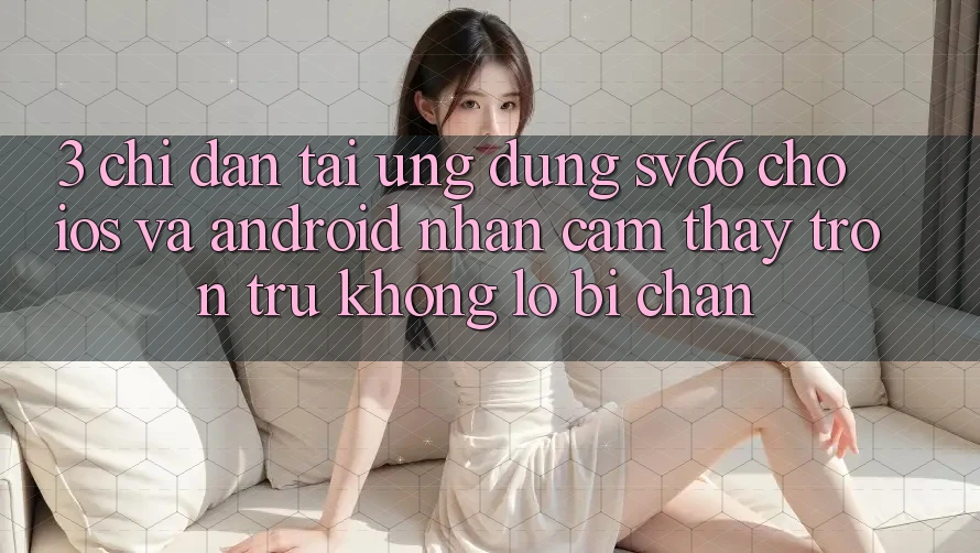 3. Chỉ dẫn Tải Ứng dụng SV66 Cho iOS Và Android - Nhận cảm thấy Trơn tru Không Lo Bị Chặn