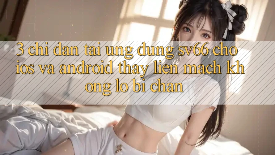 3. Chỉ dẫn Tải Ứng dụng SV66 Cho iOS Và Android - Thấy Liền mạch Không Lo Bị Chặn 3. Chỉ dẫn Tải Ứng dụng SV66 Cho iOS Và Android - Thấy Liền mạch Không Lo Bị Chặn