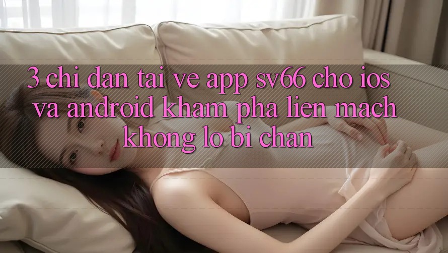 3. Chỉ dẫn Tải về App SV66 Cho iOS Và Android - Khám phá Liền mạch Không Lo Bị Chặn 3. Chỉ dẫn Tải về App SV66 Cho iOS Và Android - Khám phá Liền mạch Không Lo Bị Chặn