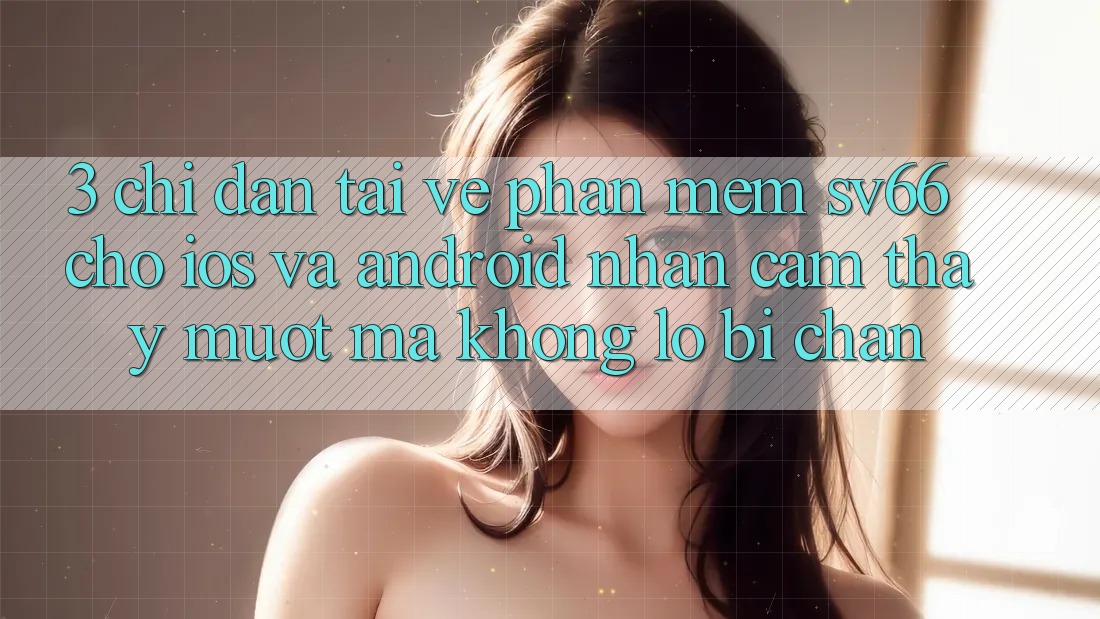 3. Chỉ dẫn Tải về Phần mềm SV66 Cho iOS Và Android - Nhận cảm thấy Mượt Mà Không Lo Bị Chặn