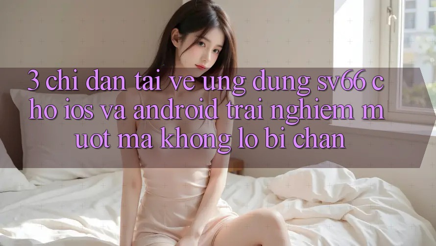 3. Chỉ dẫn Tải về Ứng dụng SV66 Cho iOS Và Android - Trải nghiệm Mượt Mà Không Lo Bị Chặn