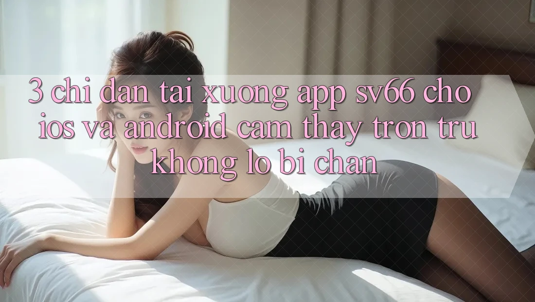 3. Chỉ dẫn Tải xuống App SV66 Cho iOS Và Android - Cảm thấy Trơn tru Không Lo Bị Chặn 3. Chỉ dẫn Tải xuống App SV66 Cho iOS Và Android - Cảm thấy Trơn tru Không Lo Bị Chặn