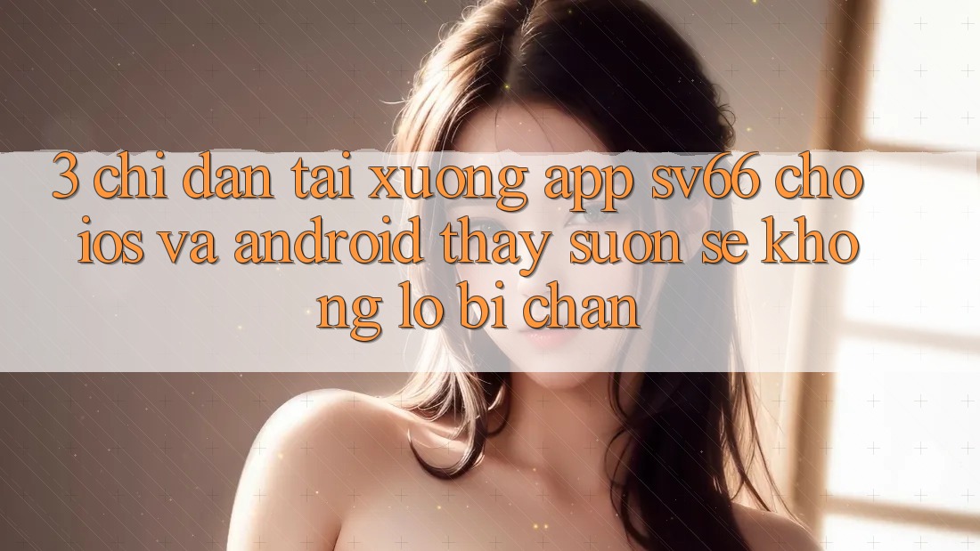 3. Chỉ dẫn Tải xuống App SV66 Cho iOS Và Android - Thấy Suôn sẻ Không Lo Bị Chặn 3. Chỉ dẫn Tải xuống App SV66 Cho iOS Và Android - Thấy Suôn sẻ Không Lo Bị Chặn