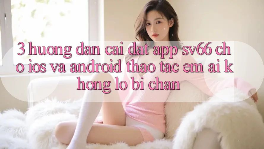 3. Hướng dẫn Cài đặt App SV66 Cho iOS Và Android - Thao tác Êm ái Không Lo Bị Chặn 3. Hướng dẫn Cài đặt App SV66 Cho iOS Và Android - Thao tác Êm ái Không Lo Bị Chặn
