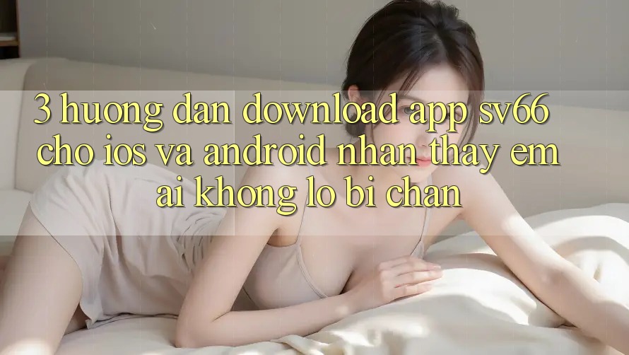3. Hướng Dẫn Download App SV66 Cho iOS Và Android - Nhận thấy Êm ái Không Lo Bị Chặn 3. Hướng Dẫn Download App SV66 Cho iOS Và Android - Nhận thấy Êm ái Không Lo Bị Chặn