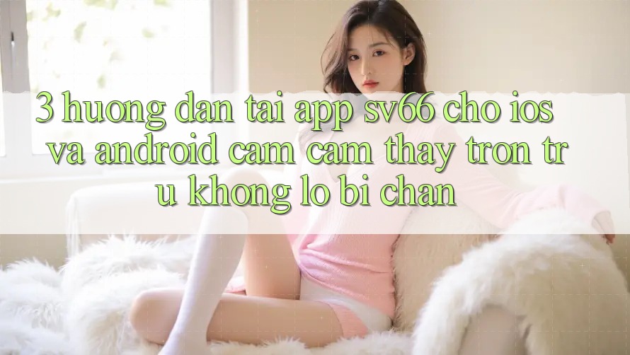 3. Hướng Dẫn Tải App SV66 Cho iOS Và Android - Cảm cảm thấy Trơn tru Không Lo Bị Chặn 3. Hướng Dẫn Tải App SV66 Cho iOS Và Android - Cảm cảm thấy Trơn tru Không Lo Bị Chặn