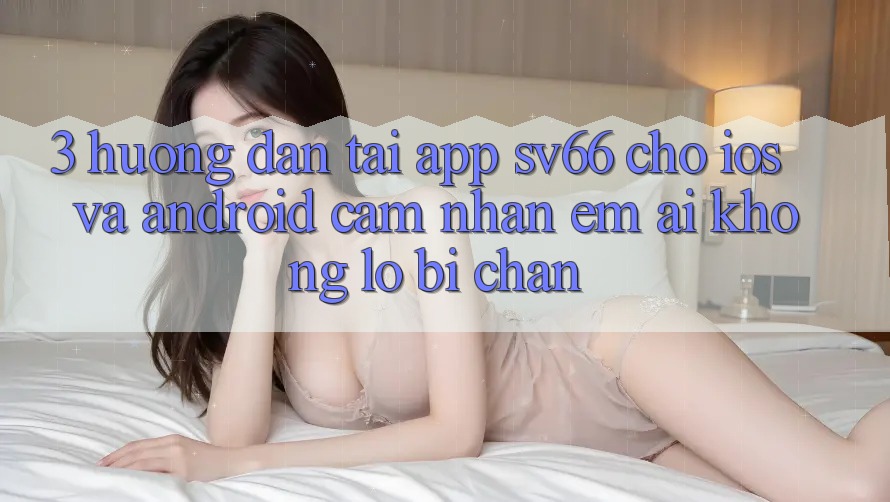 3. Hướng Dẫn Tải App SV66 Cho iOS Và Android - Cảm nhận Êm ái Không Lo Bị Chặn 3. Hướng Dẫn Tải App SV66 Cho iOS Và Android - Cảm nhận Êm ái Không Lo Bị Chặn