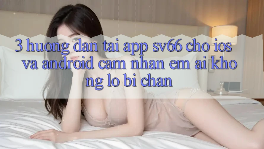 3. Hướng Dẫn Tải App SV66 Cho iOS Và Android - Cảm nhận Êm ái Không Lo Bị Chặn 3. Hướng Dẫn Tải App SV66 Cho iOS Và Android - Cảm nhận Êm ái Không Lo Bị Chặn