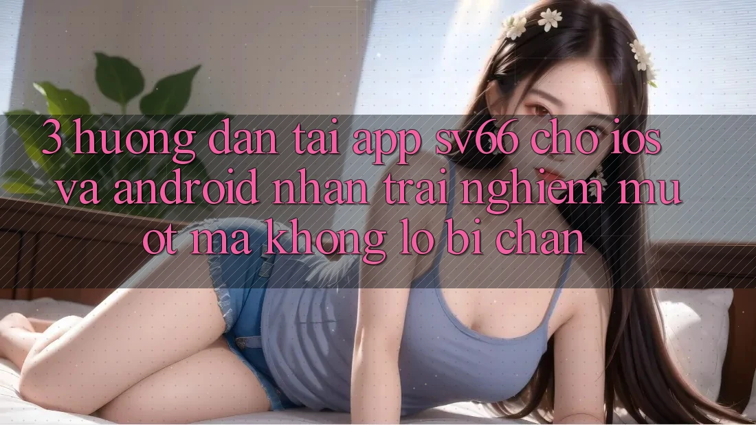 3. Hướng Dẫn Tải App SV66 Cho iOS Và Android - Nhận trải nghiệm Mượt Mà Không Lo Bị Chặn 3. Hướng Dẫn Tải App SV66 Cho iOS Và Android - Nhận trải nghiệm Mượt Mà Không Lo Bị Chặn