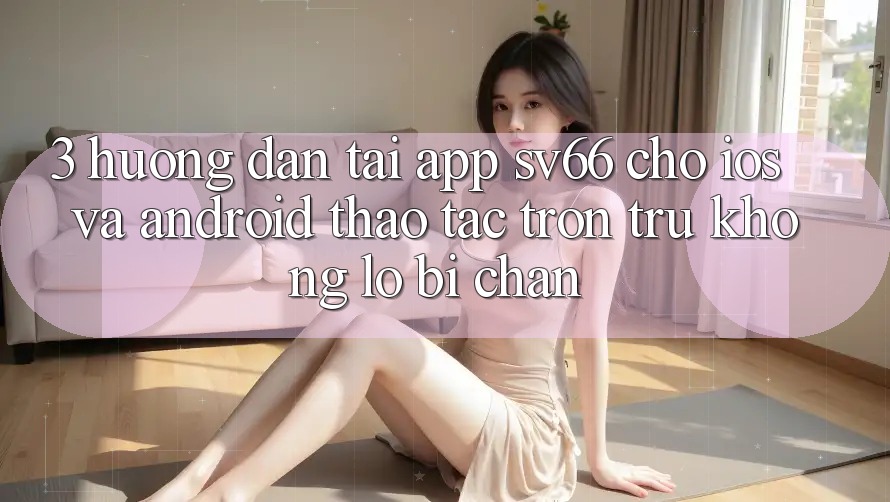 3. Hướng Dẫn Tải App SV66 Cho iOS Và Android - Thao tác Trơn tru Không Lo Bị Chặn