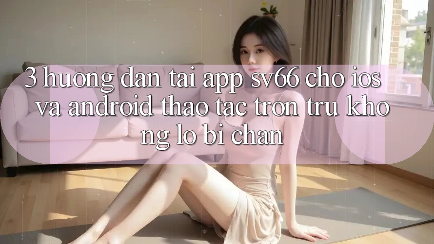 3. Hướng Dẫn Tải App SV66 Cho iOS Và Android - Thao tác Trơn tru Không Lo Bị Chặn