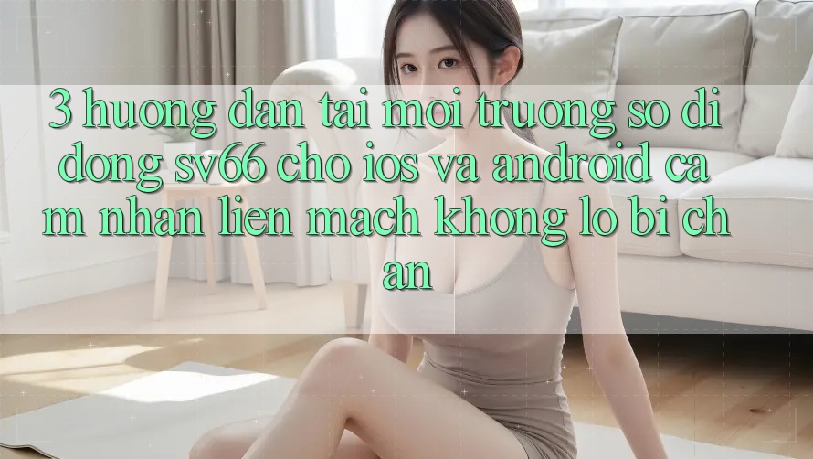 3. Hướng Dẫn Tải Môi trường số di động SV66 Cho iOS Và Android - Cảm nhận Liền mạch Không Lo Bị Chặn 3. Hướng Dẫn Tải Môi trường số di động SV66 Cho iOS Và Android - Cảm nhận Liền mạch Không Lo Bị Chặn