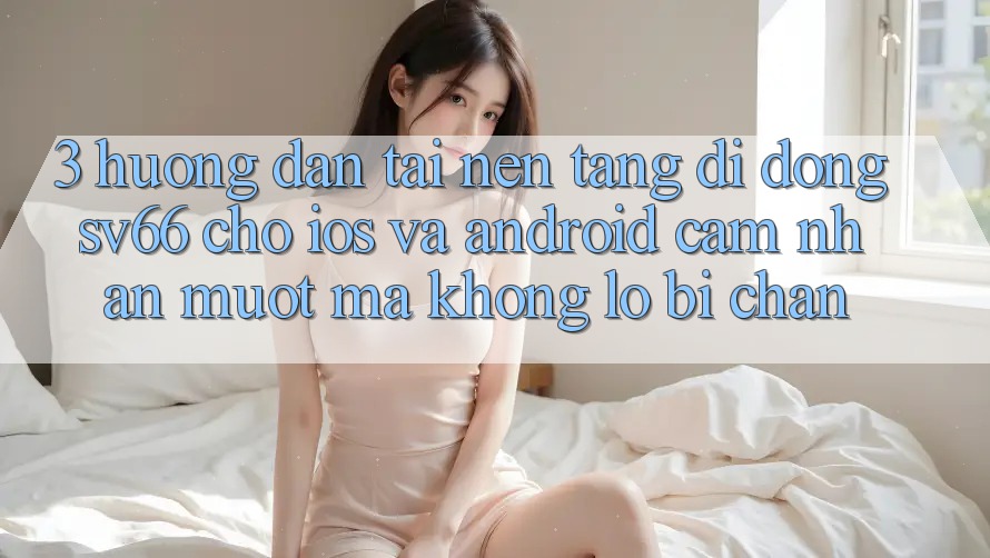 3. Hướng Dẫn Tải Nền tảng di động SV66 Cho iOS Và Android - Cảm nhận Mượt Mà Không Lo Bị Chặn 3. Hướng Dẫn Tải Nền tảng di động SV66 Cho iOS Và Android - Cảm nhận Mượt Mà Không Lo Bị Chặn