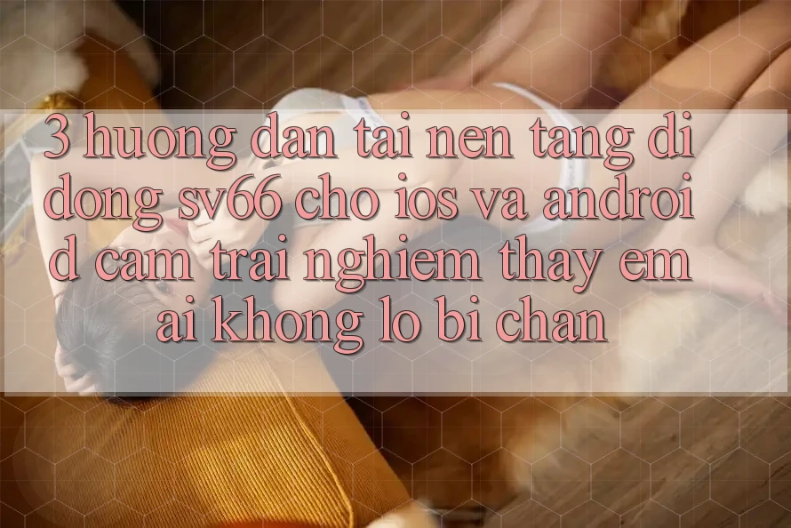 3. Hướng Dẫn Tải Nền tảng di động SV66 Cho iOS Và Android - Cảm trải nghiệm thấy Êm ái Không Lo Bị Chặn 3. Hướng Dẫn Tải Nền tảng di động SV66 Cho iOS Và Android - Cảm trải nghiệm thấy Êm ái Không Lo Bị Chặn